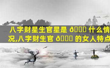 八字财星生官星是 🕊 什么情况,八字财生官 🐒 的女人特点